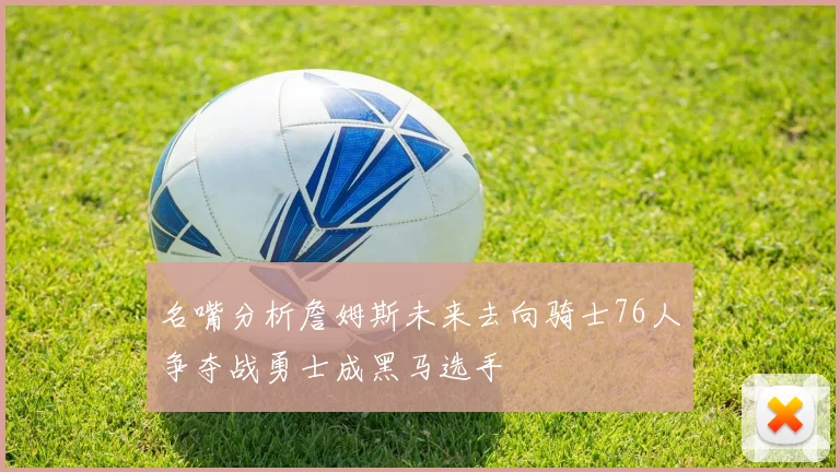 名嘴分析詹姆斯未来去向骑士76人争夺战勇士成黑马选手