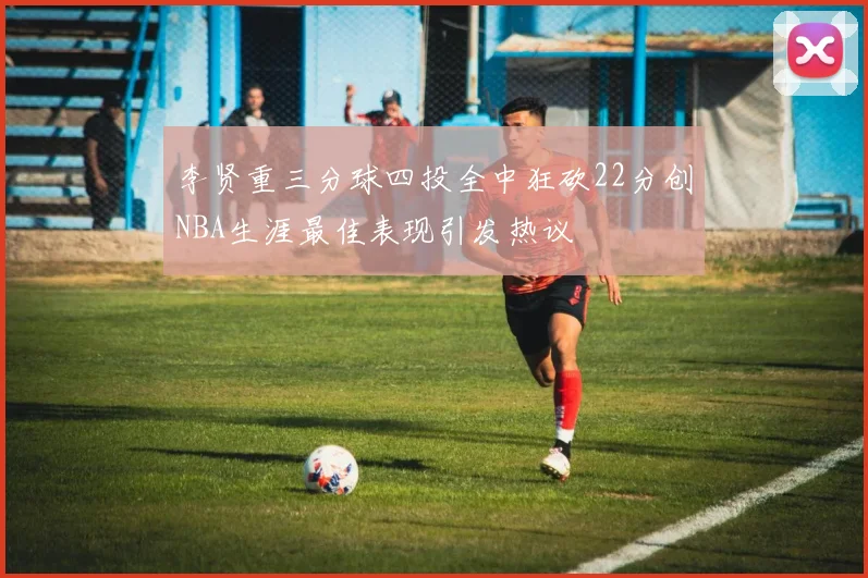 李贤重三分球四投全中狂砍22分创NBA生涯最佳表现引发热议