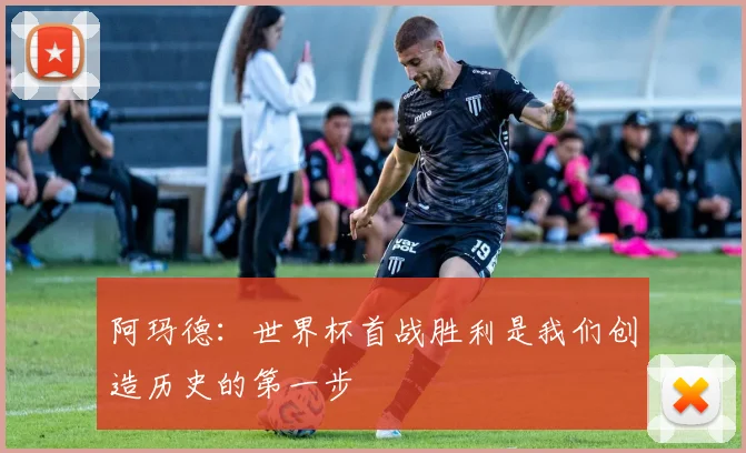阿玛德：世界杯首战胜利是我们创造历史的第一步