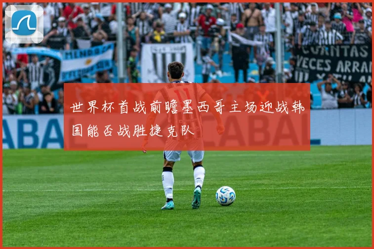 世界杯首战前瞻墨西哥主场迎战韩国能否战胜捷克队