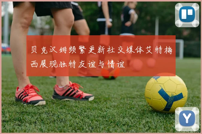 贝克汉姆频繁更新社交媒体艾特梅西展现独特友谊与情谊