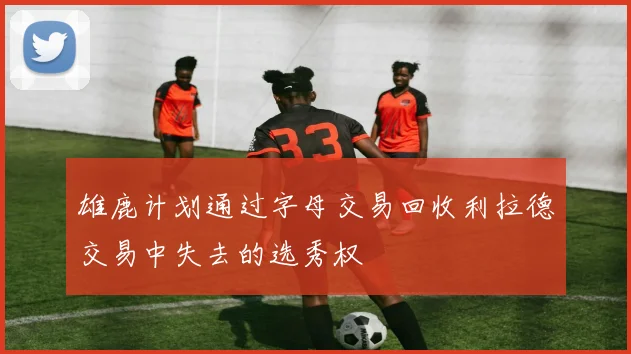 雄鹿计划通过字母交易回收利拉德交易中失去的选秀权