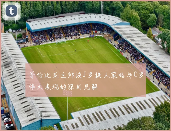 哥伦比亚主帅谈J罗换人策略与C罗伟大表现的深刻见解