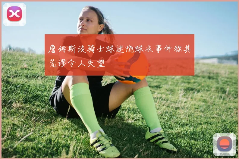 詹姆斯谈骑士球迷烧球衣事件称其荒谬令人失望