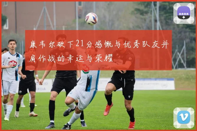 康韦尔砍下21分感慨与优秀队友并肩作战的幸运与荣耀