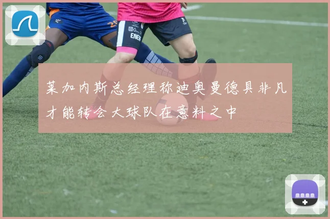 莱加内斯总经理称迪奥曼德具非凡才能转会大球队在意料之中