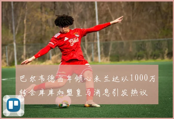 巴尔韦德当年倾心米兰达以1000万转会库库加盟皇马消息引发热议
